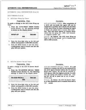 Page 452~u~onwrrc cAcL DISTRIBUTION (ACD)
injinitem DVX I’Digital Key Telephone System
AUTOMATIC CALL DISTRIBUTION (Cont’d)
ACD TIMERS (Cont’d)
D.ACD Auto Wrap-Up Timer
Programming StepsTo make a change to the ACD Auto Wrap-up
Timer:1. Press the AUTO-WRAP TIMER flexible
button (Button #4). The following messageis shown on the display phone:
2.Enter the three-digit value on the dial padwhich corresponds to 000-999 seconds.
3.Press the HOLD button to save the entry.Confirmation tone is heard and the dis-
play will...