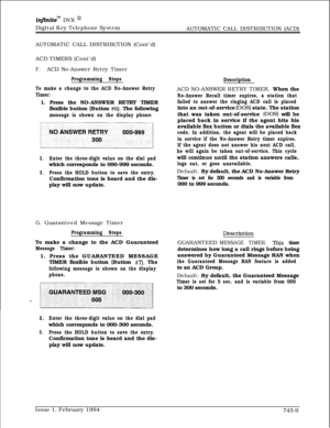 Page 453infhite” DVX InDigital Key Telephone System
AUTOMATIC CALL DISTRIBUTION (ACD)
AUTOMATIC CALL DISTRIBUTION (Cont’d)
ACD TIMERS (Cont’d)
F.ACD No-Answer Retry Timer
Programming Steps
To make a change to the ACD No-Answer Retry
Timer:1. Press the NO-ANSWER RETRY TIMER
flexible button (Button 
#6). The following
message is shown on the display phone:
2.Enter the three-digit value on the dial padwhich corresponds to 000-999 seconds.
3.Press the HOLD button to save the entry.Confirmation tone is heard and the...