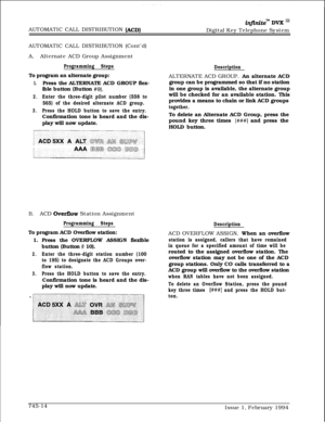 Page 458AUTOMATIC CALL DISTRIBUTION (ACD)
infiniteTM DVK I’Digital Key Telephone System
AUTOMATIC CALL DISTRIBUTION (Cont’d)
A.Alternate ACD Group Assignment
Programming StepsTo program an alternate group:
1.Press the ALTERNATE ACD GROUP flex-
ible button (Button 
#9).
2.Enter the three-digit pilot number (558 to
565) of the desired alternate ACD group.
3.Press the HOLD button to save the entry.Confirmation tone is heard and the dis-
play will now update.
DescriptionALTERNATE ACD GROUP. An alternate ACD
group...