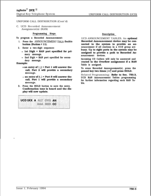 Page 465infznitem DVX I’Digital Key Telephone System
UNIFORM CALL DISTRIBUTION (UCD)
UNIFORM CALL DISTRIBUTION (Cont’d)
C. UCD Recorded Announcement
Assignment(s) (RAN)
Programming Steps
To program a Recorded Announcement:
1.Press the ANNOUNCEMENTTBLS flexiblebutton (Button 
# 11).
2.Enter a two-digit sequence:
- 1st Digit = RAN port specified for pri-
mary message.
-2nd Digit = RAN port specified for secon-
dary message.Example:
0 an entry of 1,2 = Port 1 will answer the
call, Port 2 will provide a secondary...