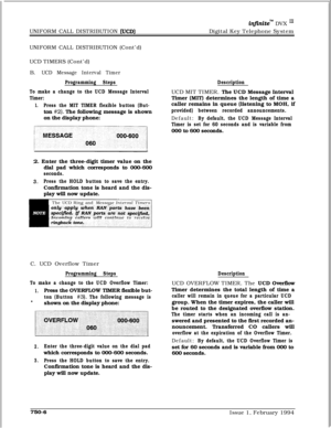 Page 468UNIFORM CALL DISTRIBUTION (UCD)
in.finitem DVX I’Digital Key Telephone System
UNIFORM CALL DISTRIBUTION (Cont’d)
UCD TIMERS (Cont’d)
B.
UCD Message Interval Timer
Programming Steps
To make a change to the UCD Message Interval
Timer:
1.Press the MIT TIMER flexible button (But-ton 
#2). The following message is shown
on the display phone:
2. Enter the three-digit timer value on the
dial pad which corresponds to 000-600
seconds.
3.Press the HOLD button to save the entry.Confirmation tone is heard and the...