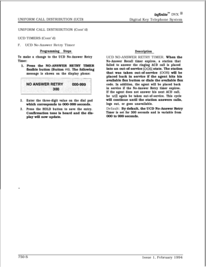 Page 470UNIFORM CALL DISTRIBUTION (UCD)infinitem DVX I’Digital Key Telephone System
UNIFORM CALL DISTRIBUTION (Cont’d)
UCD TIMERS (Cont’d)
F.UCD No-Answer Retry Timer
Programming Steps
To make a change to the UCD No-Answer Retry
Timer:1. Press the NO-ANSWER RETRY TIMER
flexible button (Button 
#6). The following
message is shown on the display phone:
y1
2.Enter the three-digit value on the dial padwhich corresponds to 000-999 seconds.
3.Press the HOLD button to save the entry.Confirmation tone is heard and the...