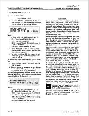 Page 498infiniteTM DVX I’
mmLCR 
PROGRAMMING (Cont’d)
D. Route List Table
Programming Steps
1.Press the ROUTE LISTTABLE flexible but-ton (Button 
#4). The following message
will be shown on the display phone:
Where :
-RR = Route List Table number 00- 15
- T = Time Period Route list l-4
- G = CO Line Group l-7
- DD = Insert/Delete Table reference OO-
19 (## for none)
- L= LCR Class of Service (LCOS)
2.Press the HOLD button to save the entry.Confirmation tone is heard and the dis-
play will now update.
3.To enter...