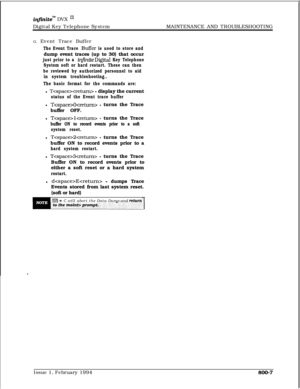 Page 575infinitem DVX I’Digital Key Telephone SystemMAINTENANCE AND TROUBLESHOOTING
G. Event Trace Buffer
The Event Trace Buffer is used to store anddump event traces (up to 30) that occur
just prior to a infiniteDigital Key Telephone
System soft or hard restart. These can then
be reviewed by authorized personnel to aid
in system troubleshooting..
The basic format for the commands are:l 
T - display the current
status of the Event trace bufferl 
TO - turns the Trace
buffer OFF.
l 
Tlcretum> - turns the Trace...