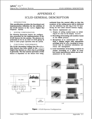 Page 605inJinitem DVX I’Digital Key Telephone System
ICLID GENERAL DESCRIPTION
APPENDIX C
ICLID GENERAL DESCRIPTION
1.INTRODUCTION
This specification provides the functional and
implementation definition for the addition of
the ICLID feature to the 
i$inite Digital Key
Telephone System.
2.SYSTEM CONFIGURATION
The following illustration depicts the configura-tion presumed for the implementation of the
ICLID feature for the system. The phones are
presumed to be in an ACD or UCD group in
order to allow proper...