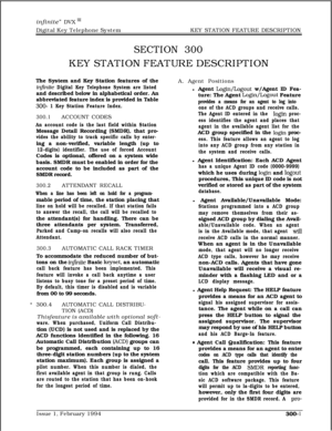 Page 80infinite” DVX ‘I1Digital Key Telephone SystemKEY STATION FEATURE DESCRIPTION
SECTION 300KEY STATION FEATURE DESCRIPTION
The System and Key Station features of the
in&&e Digital Key Telephone System are listedand described below in alphabetical order. An
abbreviated feature index is provided in Table
300- 1 Key Station Feature Index.
300.1ACCOUNT CODES
An account code is the last field within StationMessage Detail Recording (SMDR), that pro-
vides the ability to track specific calls by enter-ing a...