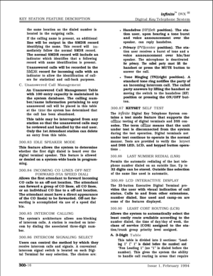 Page 95infinitem DVX ‘I1KEY STATION FEATURE DESCRIPTION
Digital Key Telephone System
the same location as the dialed number is
located in the outgoing calls.
If the calling name is present, an additionalline will be output in the SMDR record
identifying the name. This record will irn-
mediately follow the normal SMDR record.The normal SMDR record will include an
indicator which identifies that a following
record with name identification is present.Unanswered calls will be recorded in the
SlVIDR record for...