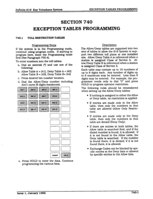 Page 109Infinite 826 Key Telephone System EXCEPTION TABLES PROGRAMMING 
SECTION 740 
EXCEPTION TABLES PROGlUiMMING 
740.1 TOLL RESTRICTION TABIES 
fipmdng Steps Description 
If the system is in the Programming mode, 
continue using program codes. If starting to 
program here, enter the Programming mode 
first (See Paragraph 700.4). 
To enter numbers into the toll tables: 
a Dial an aster&k [*I and use one of the 
following: 
b. Allow Table 
A = [41]. Deny Table A = I421 
Allow Table B = [43], Deny Table B= [441...