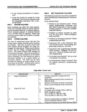 Page 120MAINTENANCE AND TROUBGESHOO’I’TNG Infinite 816 Key Telephone System 
l Is the trouble intermittent or conttnu- 
ous? 
l Could the trouble be caused by ‘cross 
symptoms” such that two failures mask 
the symptoms associated with a par- 
ticular fault? 
800.7 SYSTEM 
FAlLURES 
Some problems can affect the entire system. 
These are normally related to power failures, 
central processor failures, or memory failures. 
Where cenlxal processor or memory failures 
occur. the KSU must be replaced. When loss 
of...