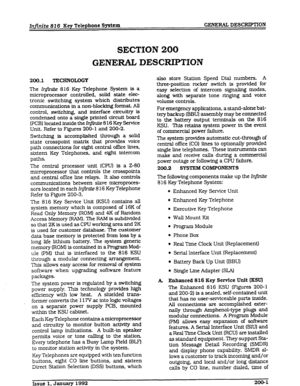 Page 17Infinite 816 Key Telephone System GENERAC DESCRIPTION 
SECTION 200 
GENERAL DESCRIPTION 
200.1 TECHNOLOGY 
The Ir$n&s 8 16 Key Telephone System is a 
microprocessor controlled, solid state elec- 
tronic switching system which distributes 
communications in a non-blocking format. All 
control, switching, and interface circuitry is 
condensed onto a single printed circuit board 
(PCB) located inside the IqjWte 8 16 Key Service 
Unit. Refer to Figures 200-l and 200-2. 
Switching is accomplished through a...