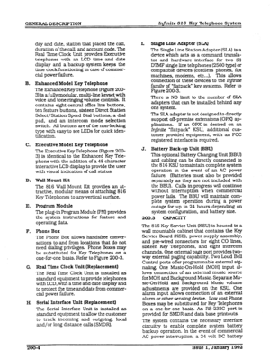 Page 20GENERAL DESCRIPTION Infinite 816 Key Telephone System 
day and date, station that placed the calI, 
duration of the call, and account code. The 
Real Time Clock Unit provides Executive 
telephones with an LCD time 
and date 
display and a backup system keeps the 
time clock functioning in case of commer- 
cial power failure. 
B. Enhanced Model Key Telephone 
The Enhanced Key Telephone (Figure 200- 
3) is a fully modular, multi-line keyset with 
voice and tone ringing volume controls. It 
contains eight...