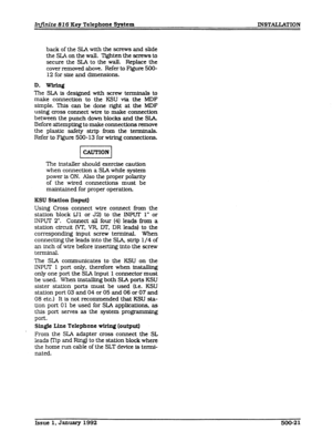 Page 69Infinite 816 Key Telephone System INSTALLATION 
back of the SLA with the screws and slide 
the SL4 on the waJl. Tighten the screws to 
secure the SLA to the wall. Replace the 
cover removed above. Refer to Figure 5OO- 
12 for size and dimensions. 
The SLA is designed with screw terminals to 
make connection to the KSU via the MDF 
simple. This can be done right 
at the MDF 
using cross connect wire to make connection 
between the punch down blocks and the SIA 
Before attempting to make connections remove...