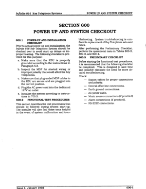 Page 73Infinite 816 Key Telephone Systems POWER UP AND SYSTEM CHECKOUT 
SECTION 600 
POWER UP AND SYSTEM CHECKOUT 
600.1 POWER-UP AND INSTALLATION 
CHEcasT 
Prior to actual power-up and initialization. the 
Injii 816 Key Telephone System should be 
checked over to avoid start up 
delays or im- 
proper loading. The following checklist is pro- 
vided 
for this purpose: 
a.. 
b. 
C. 
d. 
e. Make sure that the KSU is properly 
grounded according to the instn.rcUons in 
Paragraph 5.3. 
Inspect the MDF for shorted...