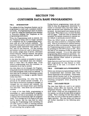 Page 75Infinite 82 6 Key Telephone System CUSTOMER DATA BASE PROGIMkMfNG 
SECTION 700 
CUSTOMER DATA BASE PROGNiMMIJYG 
700.1 INTRODUCXION 
The In.@& 8 16 Key Telephone System can be 
programmed to meet each customers individ- 
ual needs. All progmmming is done at station 
0 1 (port 0 1) using the Enhanced (non-display) 
or Executive (display) Key Telephone as the 
programming instrument. 
When the Programming mode is entered, the 
Key Telephone being used no longer operates 
as a telephone but as a programming...