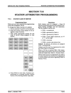 Page 79Infinite 82 6 Key Telephone System STATION ATTRlBUTES PROGRAMMING 
SECTION 710 
STATION ATTRIBUTES PROGIZAMMING 
710.1 STATXON CLASS OF SERVICE 
gmmming Steps 
Description 
Make sure you have entered the programming Each station must be assigned a Class Of 
mode (See Paragraph 700.4). Service (COS) which governs that station’s out- 
To change the c&s of service of a station: going dialing privileges and toll restriction. 
a Dialanasterisk[*]and[OlIonthedialpad. The six classes of service are: 
b. Press...