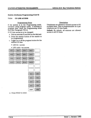 Page 82STATION ATTRlBUlXS PROGRAMMING Infinite 816 Key Telephone System 
Station Attributes Programming (Cont’d) 
710.4 CO LINE ACCESS 
Proggamdng Steps 
Lf the system is in the Programming mode, 
continue using program codes. If starting to 
program here, enter the Programming mode 
first (See Paragraph 700.4). 
If CO Line access is to be changed: Description 
Telephones are allowed or denied access to CO 
(outside] lines. This is programmable on a per 
telephone per CO Une basis. 
Default: By default, all...