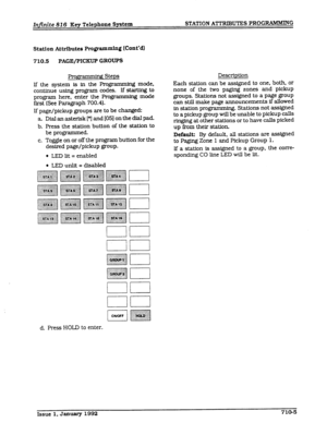 Page 83Infinite 826 Key Telephone S@em STATION ATTRIBUTES PROG-G 
Station Attributes Programming (Cmt’d) 
710.5 PAGE/PICKUP GROUPS 
Progmnming Steps 
lf the system is in the Programming mode, 
continue using program codes. If stxting to 
program here, enter the Programming mode 
first (See Paragraph 700.4). 
If page/pickup groups are to be changed: 
a Dial an asterfsk [*] and [05] on the dfal pad. 
b. Press the station button of the station to 
be programmed. 
c. Toggle on or off the program button for the...