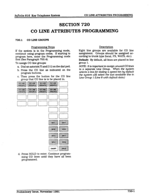 Page 85Infinite 82 6 Key Telephone System CO LINE ATTRIBUTES PROGRAMMING 
SECTION 720 
CO LINE ATTRIBUTES PROGRAMMING 
720.1 CO LXNE GROUPS 
n Steps 
Descrfptfon 
If the system fs fn the Programming mode, 
continue usfng program codes. If startfng to 
program here, enter the Programming mode 
first (See Paragraph 700.4). 
To assign CO lfne groups: 
a Dfalanasterfsk[*]and[ll]onthedfalpad. 
b. Press the CO lfne as fndfcated on the 
program buttons. 
c. Then press the button for the CO lfne 
group that CO lfne fs...