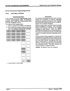 Page 98SYSTEM PARAMETERS PROG-G Infinite 816 Key Telephone System 
System Parameter8 ProgramminQ (Cont’dl 
730.4 LOUD BELL CONTROL 
ROE . g Steps 
lf the system is in the Programrmng mode, 
continue using program codes. If starting to 
program here, enter the Programming mode 
first (See Paragraph 700.4). 
To program these assignments: 
a. Dial an asterisk [*I and [28] on the dial pad. 
b. First, press the station button of the sta- 
tion to be assigned ringing &ED will light). 
c. Press HOLD to enter data...