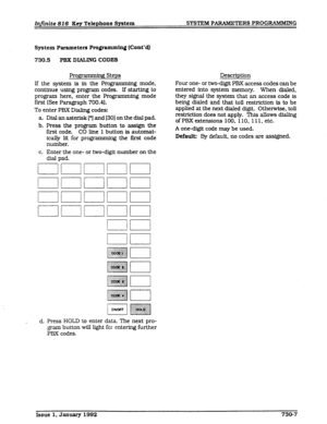 Page 99lrtfinite 816 Key Telephone System SYSTEM PARAMETERS PROGRAMMING 
System 
Parameters Programming (Cont’a) 
730.5 PBX DIALING CODES 
gramming Steps 
If the system is in the Programming mode, 
continue using program codes. If starting to 
program here, enter the Programming mode 
f&t (See Paragraph 700.4). 
To enter PBX Dialing codes: 
a Dial an asterisk [*I and 1301 on the dial pad. 
b. Press the program button to assign the 
first code. CO line 1 button is automat- 
ically lit for programming the i&t...