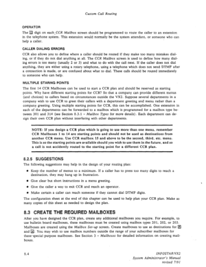 Page 102Custom Call Routing 
OPERATOR 
The a digit on each,CCR Mailbox screen should be programmed to route the caller to an extension 
in the telephone system. This extension would normally be the system attendant, or someone who can 
help a caller. 
CALLER DIALING ERRORS 
CCR also allows you to define where a caller should be routed if they make too many mistakes dial- 
ing, or if they do not dial anything at all. The CCR Mailbox screen is used to define how many dial- 
ing errors is too many (usually 2 or 3)...