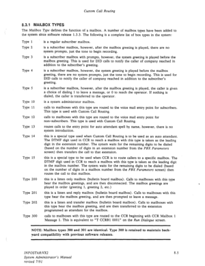 Page 103Custom Call Routing 
8.3.1 MAILBOX TYPES 
The Mailbox Type defines the function of a mailbox. A number of mailbox types have been added to 
the system since software release 1.3.3. The following is a complete list of box types in the system: 
Type 1 
Type 2 
Type 3 
Type 4 
Type 5 
Type 10 
Type 11 
Type 12 
Type 13 
Type 14 
Type 15 
Type 200 
Type 201 
Type 202 
Type 300 is a regular subscriber mailbox. 
is a subscriber mailbox, however, after the mailbox greeting is played, there are no 
system...