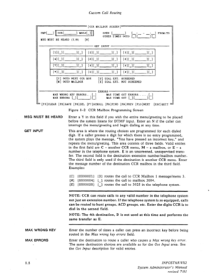 Page 106Custom Call Routing 
[CCR MAILBOX SCREEN] 
CMP 1-l CCR[ -1 Kx# t-II 
MSG KUST BE HEARD (Y/N) [N] OPEN [ 
-1 L:- - : ] FROM/TO 
OTHER TIMES GOT0 [-I[ -1 L-1 
GET INPUT 
[II [-I I -1 [-I 121 i-1 I- II-I [31[-I[ -1 L-1 
t41[-1[- 1 I-1 [511-l I- I L-1 [el L-1 I -1 L-1 
[71[-I[ -1 L-1 [81 i-1 [ -1 i-1 IQ1 L-1 1 -1 L-1 
[*I L-1 [ -1 L-1 LOI L-1 [ -1 i-1 [#I [-I[ -1 I-1 
[C] GOT0 NEXT CCR BOX [D] DIAL EXT. SCREENED 
[Y] GOT0 MAILBOX [E] DIAL EXT. NOT SCREENED 
ERRORS 
MAX WRONG KEY ERRORS...[-] MAX TIME OUT...