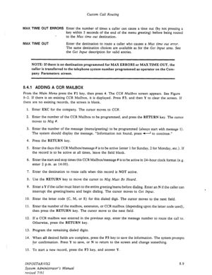 Page 107Custom Call Routing 
MAX TIME OUT ERRORS 
Enter the number of times a caller can cause a time out (by not pressing a 
key within 5 seconds of the end of the menu greeting) before being routed 
, 
to the 
Max time out destination. 
MAX TIME OUT Enter the destination to route a caller who causes a Max time out error. 
The same destination choices are available as for the Get Input area. See 
the Get Input description for valid entries. 
NOTE: If there is no destination programmed for MAX ERRORS or MAX TIME...