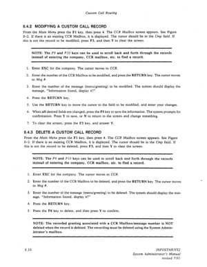 Page 108Custom Call Routing 
8.4.2 MODIFYING A CUSTOM CALL RECORD 
From the Main Menu press the Fl key, then press 4. The CCR Mailbox screen appears. See Figure 
8-2. If there is an existing CCR Mailbox, it is displayed. The cursor should be in the Cmp field. If 
this is not the record to be modified, press F3, and then Y 
to clear the screen. 
NOTE: The F9 and FIO keys can be used to scroll back and forth through the records 
instead of entering the company, CCR mailbox, etc. to find a record. 
1. Enter EXC for...