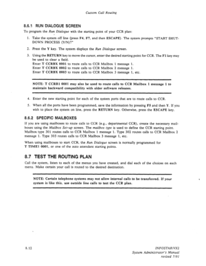 Page 110Custom Call Routing 
8.6.1 RUN DIALOGUE SCREEN 
To program the Run Dialogue with the starting point of your CCR plan: 
1. Take the system off line (press F4, F7, and then 
ESCAPE). The system prompts “START SHUT- 
DOWN PROCESS (Y/N)?” 
2. Press the Y key. The system displays 
the Run Dialogue screen. 
3. Using the 
RETURN key to move the cursor, enter the desired starting point for CCR. The Fl key may 
be used to clear a field. 
Enter 
T CCRBX 0001 to route calls to CCR Mailbox 1 message 1. 
Enter 
T...