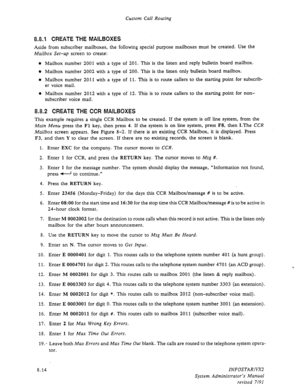 Page 112Custom Call Routing 
8.8.1 CREATE THE MAILBOXES 
Aside from subscriber mailboxes, the following special purpose mailboxes must be created. Use the 
Mailbox Set-up screen to create: 
o Mailbox number 2001 with a type of 201. This is the listen and reply bulletin board mailbox. 
l Mailbox number 2002 with a type of 200. This is the listen only bulletin board mailbox. 
0 Mailbox number 2011 with a type of 11. This is to route callers to the starting point for subscrib- 
er voice mail. 
0 Mailbox number 2012...