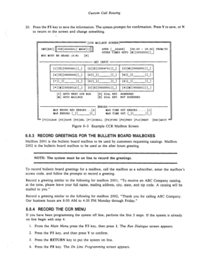 Page 113Custom Call Routing 
20. Press the F5 key to save the information, The system prompts for confirmation. Press Y to save, or N 
to return to the screen and change something. 
, 
[CCR MAILBOX SCREEN] 
CCR[OOOOOOl] MSG#[l] 
MSG MUST BE HEARD (Y/N) 
tN1 OPEN [-234531 [08:00 - 16:30] FROM/TO 
OTHER TIMES GOT0 [ld][OOO2002][-] *... V& 
111 [El [00’304011[-1 121 [El [00047011 l-1 
[31 [Ml [000~00~1 L-1 
[41 [El [00033031[-1 [51 f-1 I- I I-1 161 I-1 [- 1 L-1 
1 [7lLl[- IL1 1 [3lLl[- 1 Ll 1 [gl I-1 I- I I-1 1...