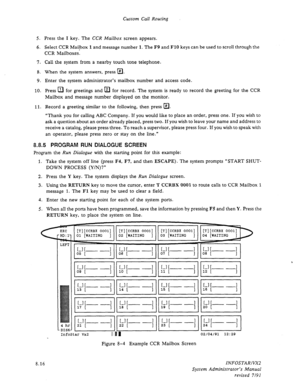 Page 114Custom Call Routing 
5. Press the 
I key. The CCR Mailbox screen appears. 
6. Select CCR Mailbox 
1 and message number 1. The F9 and FlO keys can be used to scroll through the 
CCR Mailboxes. 
7. Call the system from a nearby touch tone telephone. 
8. When the system answers, press @. 
9. Enter the system administrator’s mailbox number and access code. 
10. Press 
q for greetings and m for record. The system is ready to record the greeting for the CCR 
Mailbox and message number displayed on the monitor....