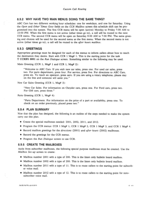 Page 117Custom Call Routing 
8.92 WHY HAVE TWO MAIN MENUS DOING THE SAME THING? 
ABC Cars has two different working hour schedules: one for weekdays, and one for Saturday. Using 
the 
Open and Other’Times Goto fields on the CCR Mailbox screen this schedule shift can be pro- 
grammed into the system. The first CCR menu will be open (active) Monday to Friday 7:00 AM to 
1O:OO PM. When the first menu is not active (other times go to), a call will be routed to the next 
CCR menu. The second CCR menu will be open on...