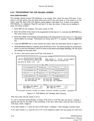 Page 118Custom Call Routing 
8.9.6 PROGRAMMING THE CCR MAILBOX SCREEN 
MAIN GREETING/MENU 
This example requires several CCR Mailboxes to be created. First, create the main CCR menu. If the 
system is off line system, from the Main Menu press the 
Fl key, then press 4. If the system is on line 
system, press 
F8, then I.The CCR Mailbox screen appears. See Figure 8-2. If there is an existing 
CCR Mailbox, it is displayed. Press F3, and then Y to clear the screen. If there are no existing re- 
cords, the screen is...