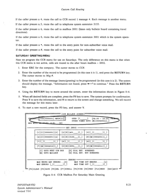 Page 119Custom Call Routing 
If the caller presses a 4, route the call to CCR record 1 message 4. Each message is another menu. 
If the caller presses a, 5, route the call to telephone system extension 3 155. 
If the caller presses a 6, route the call to mailbox 2001 (listen only bulletin board containing travel 
directions). 
If the caller presses a 0, route the call to telephone system extension 3001 which is the system opera- 
tor. 
If the caller presses a *, route the call to the entry point for...