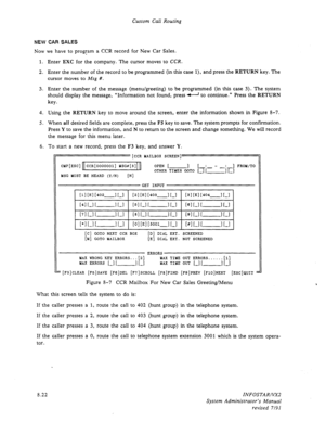 Page 120Custom Call Routing 
NEW CAR SALES 
Now we have to program a CCR record for New Car Sales. 
1. Enter EXC for the company. The cursor moves to 
CCR. 
2. Enter the number of the record to be programmed (in this case 1). and press the RETURN key. The 
cursor moves to Msg #. 
3. Enter the number of the message (menu/greeting) to be programmed (in this case 3). The system 
should display the message, “Information not found, press I to continue.” Press the RETURN 
key. 
4. Using the RETURN key to move around...