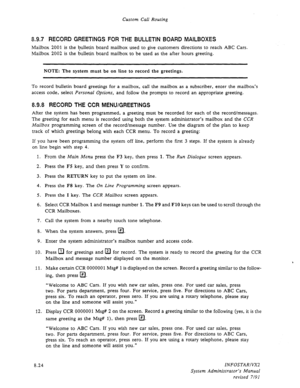 Page 122Custom Call Routing 
8.9.7 RECORD GREETINGS FOR THE BULLETIN BOARD MAILBOXES 
Mailbox 2001 is the bulletin board mailbox used to give customers directions to reach ABC Cars. 
Mailbox 2002 is the bulletin board mailbox to be used as the after hours greeting. 
NOTE: The system must be on line to record the greetings. 
To record bulletin board greetings for a mailbox, call the mailbox as a subscriber, enter the mailbox’s 
access code, select Personal Options, and follow the prompts to record an appropriate...