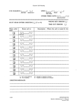 Page 126Custom Call Routing 
CCRMAILBOX[ 1 [ 
, RECORD 
MESSAGE # 
OPEN [ 1 r: - : 1 
- 
DAYS OF FROM TO 
THE WEEK 
DESTINATION 
MUST HEZAR ENTIRE GREETING u (Y or N) WRONG KEY ERRORS u 
TIME OUT ERRORS U 
When caller 
dials: Route call to: Description - Where the call is routed & why 
cl 
1 
uL---lu 
C,M,D,E 
0 5 
UUU 
cl 6 
LlL--Ju 
pi-J (Ll-IU ( 
C - Go to next CCR box 
M - Go to mailbox 
GREETING/MESSAGE: 
D - Transfer to extension screened 
E - Transfer to extension not screened 
8.28 INFOSTARIVX2 
System...