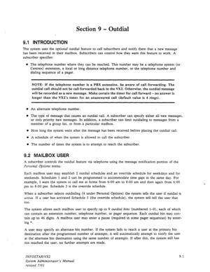 Page 127Section 9 - Outdial 
. 
9.1 INTRODUCTION 
The system uses the optional outdial feature to call subscribers and notify them that a new message 
has been received in their mailbox. Subscribers can control how they want this feature to work. 
A 
subscriber specifies: 
0 The telephone number where they can be reached. This number may be a telephone system (or 
Centrex) extension, a local or long distance telephone number, or the telephone number and 
dialing sequence of a pager. 
NOTE: If the telephone...