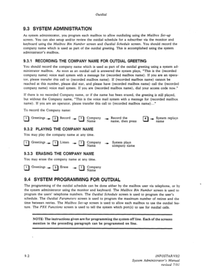 Page 128Outdial 
9.3 SYSTEM ADMINISTRATIQN 
As system administrator, you program each mailbox to allow outdialing using the Mailbox Set-up 
screen. You can also setup and/or review the outdial schedule for a subscriber via the monitor and 
keyboard using the 
Mailbox Bin Number screen and Outdial Schedule screen. You should record the 
company name which is used as part of the outdial greeting. This is accomplished using the system 
administrator’s mailbox. 
9.3.1 RECORDING THE COMPANY NAME FOR OUTDIAL GREETING...