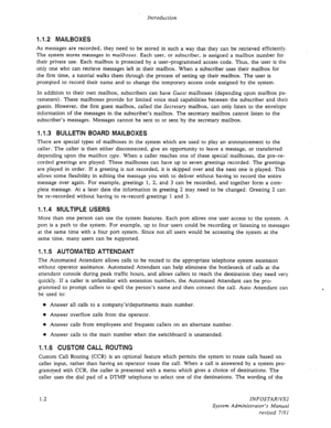 Page 14Introduction 
1.1.2 MAILBOXES 
As messages are recorded, they need to be stored in such a way that they can be retrieved efficiently. 
The system stores messages in mailboxes. Each user, or subscriber, is assigned a mailbox number for 
their private use. Each mailbox is protected by a user-programmed access code. Thus, the user is the 
only one who can retrieve messages left in their mailbox. When a subscriber uses their mailbox for 
the first time, a tutorial walks them through the process of setting up...