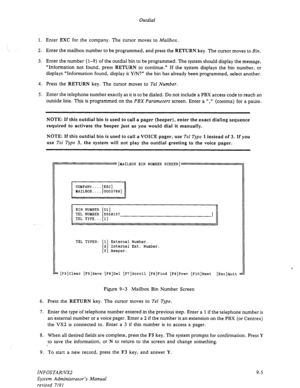 Page 131Outdial 
1. Enter EXC for the company. The cursor moves to Mailbox. 
2. Enter the mailbox number to be programmed, and press the RETURN key. The cursor moves to Bin. 
3. Enter the number (1-9) of the outdial bin to be programmed. The system should display the message, 
“Information not found, press 
RETURN to continue.” If the system displays the bin number, or 
displays “Information found, display it Y/N?” the bin has already been programmed, select another. 
4. Press the RETURN key. The cursor moves to...