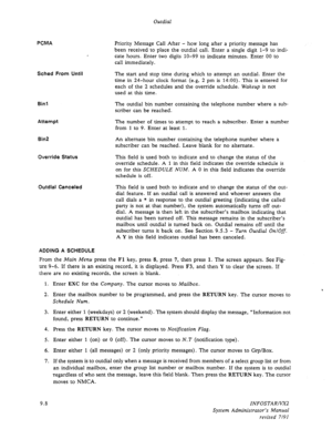 Page 134Outdial 
PCMA 
, 
Sched From Until 
Bin1 
Attempt 
Bin2 
Override Status 
Outdial Canceled 
Priority Message Call After - how long after a priority message has 
been received to place the outdial call. Enter a single digit 1-9 to indi- 
cate hours. Enter two digits lo-99 to indicate minutes. Enter 00 to 
call immediately. 
The start and stop time during which to attempt an outdial. Enter the 
time in 24-hour clock format (e.g, 2 pm is 14:OO). This is entered for 
each of the 2 schedules and the override...