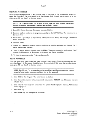 Page 136Outdial 
MODIFYING A SCHEDULE 
From the Main Menu press the Fl key, press 8, press 7, then press 1. The programming screen ap- 
pears. See Figure 9-6. The cursor should be 
in the Company field. If this is not the record to be mo- 
dified, press F3, and then Y to clear the screen. 
1. 
2. Enter EXC for the 
Company. The cursor moves to Mailbox. 
Enter the mailbox number to be programmed, and press the RETURN key. The cursor moves to 
Schedule Num. 
3. 
4. 
5. Enter either 1 (weekdays) or 2 (weekend). The...