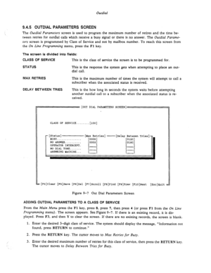 Page 137Outdial 
9.4.5 OUTDIAL PARAMETERS SCREEN 
The Outdial Parameters screen is used to program the maximum number of retires and the time be- 
tween retries for outdial calls which receive a busy signal or there is no answer. The Outdial Parame- 
ters screen is programmed by Class of Service and not by mailbox number. To reach this screen from 
the On Line Programming menu, press the 
Fl key. 
The screen is divided into fields: 
CLASS OF SERVICE 
This is the class of service the screen is to be programmed...