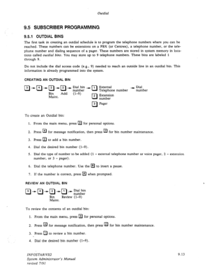 Page 139Outdial 
9.5 SUBSCRIBER PROGRAMMING 
9.5.1 OUTDIAL BINS 
The first task in creating an outdial schedule is to program the telephone numbers where you can be 
reached. These numbers can be extensions on a PBX (or Centrex), a telephone number, or the tele- 
phone number and dialing sequence of a pager. These numbers are stored in system memory in loca- 
tions called outdial bins. You may store up to 9 telephone numbers. These bins are labeled 1 
through 9. 
Do not include the dial access code (e.g., 9)...