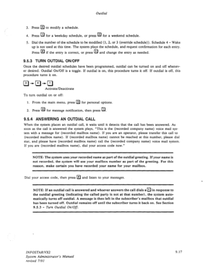 Page 143Outdial 
3. 
Press m to modify a schedule. 
4. Press El 
for a weekday schedule, or press a for a weekend schedule. 
5. Dial the number of the schedule to be modified (1, 2, or 3 (override schedule)). Schedule 4 - Wake 
up is not used at this time. The system plays the schedule, and request confirmation for each entry. 
Press El* 
if the entry is correct, or press El 
and change the entry as needed. 
9.5.3 TURN OUTDIAL ON/OFF 
Once the desired outdial schedules have been programmed, outdial can be turned...