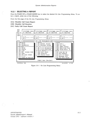 Page 147System Administration Reports 
10.2.1 SELECTING A REPORT 
Press the PAGE Uq or PAGE DOWN key to select the desired On Line Programming Menu. To se- 
lect a report, press one of the following: 
From the first page of the 
On Line Programming Menu: 
[OA] Monthly Call Count Report 
[OB] Monthly Call Duration 
[OC] Daily Call Count Report 
rver 3.01 [ON LINE PROGRAMMING MENU] 
-COMPANIES 
[A] Setup 
[B] Parameters 
-MAILBOX 
[C] Setup 
[D] Status 
[E] Link 
[F] Ext. Access Code 
[Cl Type 
[H] Out Dial Sched....