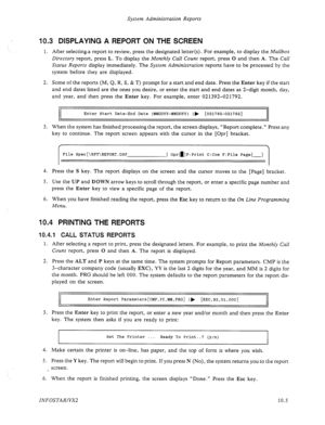 Page 149System Administration Reports 
10.3 DISPLAYING A REPORT ON THE SCREEN 
1. After selectinga report to review, press the designated letter(s). For example, to display the Mailbox 
Directory 
report, press L. To display the Monthly Call Count report, press 0 and then A. The Call 
Status Reports display immediately. The System Administration reports have to be processed by the 
system before they are displayed. 
2. Some of the reports (M, Q, R, S, & T) prompt for a start and end date. Press the Enter key if...